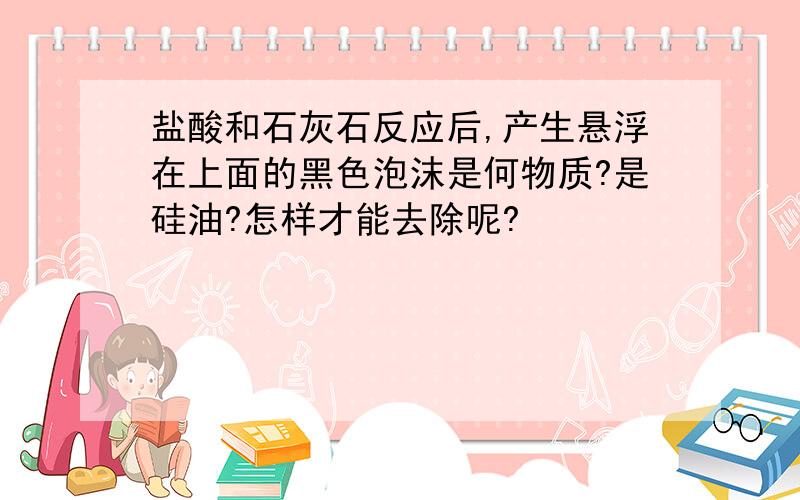 盐酸和石灰石反应后,产生悬浮在上面的黑色泡沫是何物质?是硅油?怎样才能去除呢?