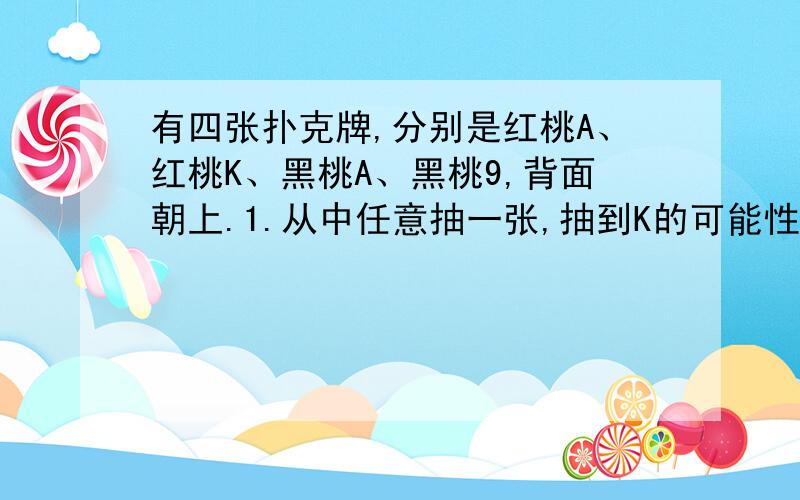 有四张扑克牌,分别是红桃A、红桃K、黑桃A、黑桃9,背面朝上.1.从中任意抽一张,抽到K的可能性是_____.有四张扑克牌,分别是红桃A、红桃K、黑桃A、黑桃9,背面朝上.1.\x05从中任意抽一张,抽到K的