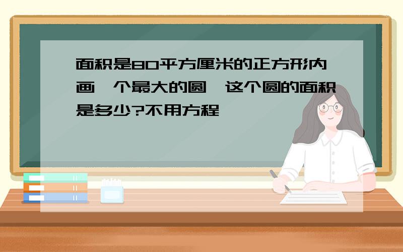 面积是80平方厘米的正方形内画一个最大的圆,这个圆的面积是多少?不用方程