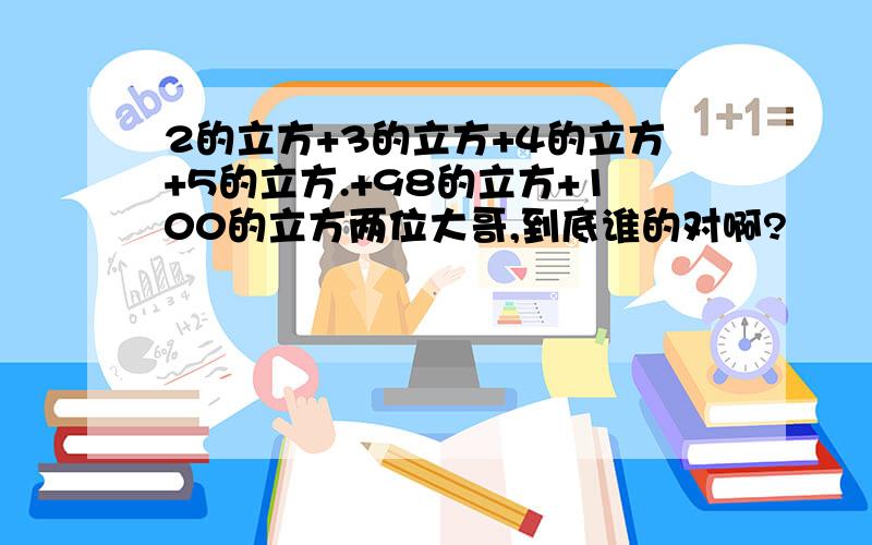 2的立方+3的立方+4的立方+5的立方.+98的立方+100的立方两位大哥,到底谁的对啊?