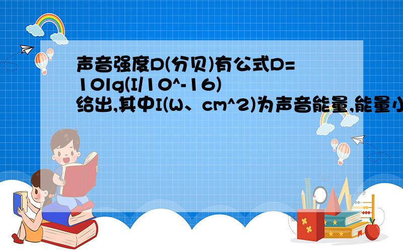 声音强度D(分贝)有公式D=10lg(I/10^-16)给出,其中I(W、cm^2)为声音能量,能量小于10^-16(W/cm^2).声音强度D(分贝)有公式D=10lg(I/10^-16)给出,其中I(W、cm^2)为声音能量,能量小于10^-16(W/cm^2) ,人听不到声音.能