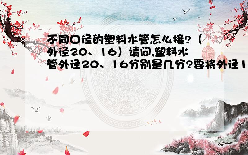 不同口径的塑料水管怎么接?（外径20、16）请问,塑料水管外径20、16分别是几分?要将外径16的塑料水管接入外径20的塑料水管怎么接?要用到哪些配件?怎样做成本最低,又保证质量?现场塑料水管