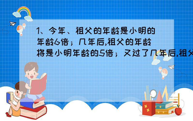 1、今年、祖父的年龄是小明的年龄6倍；几年后,祖父的年龄将是小明年龄的5倍；又过了几年后,祖父的年龄是小明年龄的4倍；求祖父今年是多少岁?2、甲、乙两辆汽车分别从A、B两地相对开出