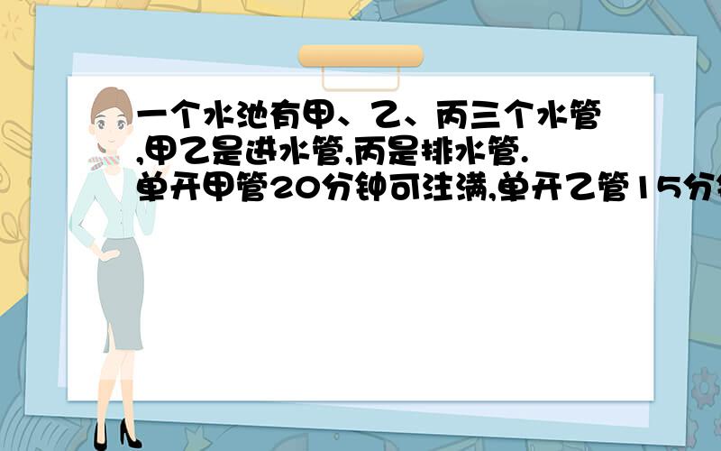 一个水池有甲、乙、丙三个水管,甲乙是进水管,丙是排水管.单开甲管20分钟可注满,单开乙管15分钟可将水池注满,单开丙管25分钟可将满水池的水放完.现在开甲乙两管,4分钟后关上甲管开丙管,