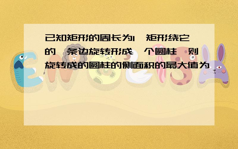 已知矩形的周长为l,矩形绕它的一条边旋转形成一个圆柱,则旋转成的圆柱的侧面积的最大值为