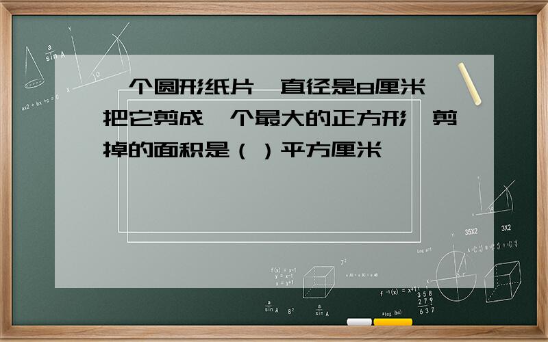 一个圆形纸片,直径是8厘米,把它剪成一个最大的正方形,剪掉的面积是（）平方厘米