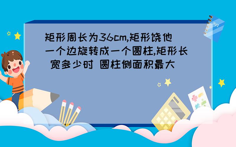 矩形周长为36cm,矩形饶他一个边旋转成一个圆柱,矩形长 宽多少时 圆柱侧面积最大