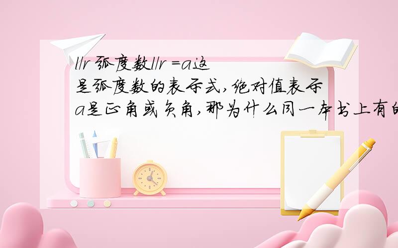 l/r 弧度数l/r =a这是弧度数的表示式,绝对值表示a是正角或负角,那为什么同一本书上有的题目解答用l/r=|a|(也就是正负a)有的题目解答答案只有l/r=a(正a)举例1:一个扇形的面积为1,周长为4,则中心