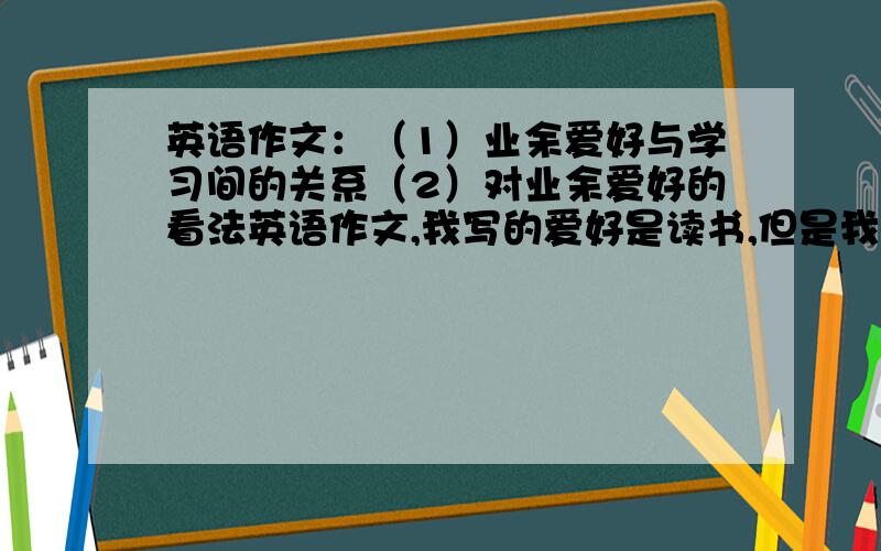 英语作文：（1）业余爱好与学习间的关系（2）对业余爱好的看法英语作文,我写的爱好是读书,但是我不会写与学习之间的关系和对业余爱好的关系.请大家给我举几个范例