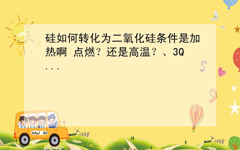 硅如何转化为二氧化硅条件是加热啊 点燃？还是高温？、3Q...