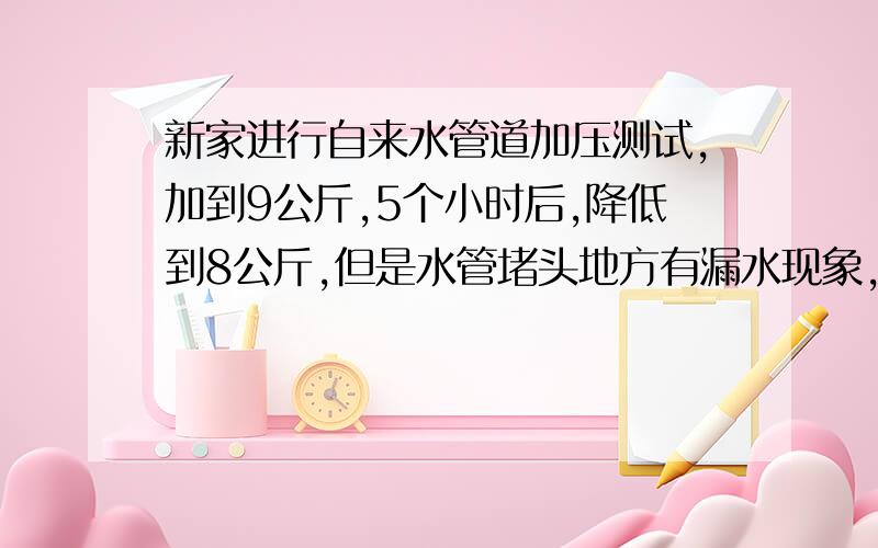 新家进行自来水管道加压测试,加到9公斤,5个小时后,降低到8公斤,但是水管堵头地方有漏水现象,请问,