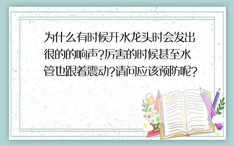 为什么有时候开水龙头时会发出很的的响声?厉害的时候甚至水管也跟着震动?请问应该预防呢?