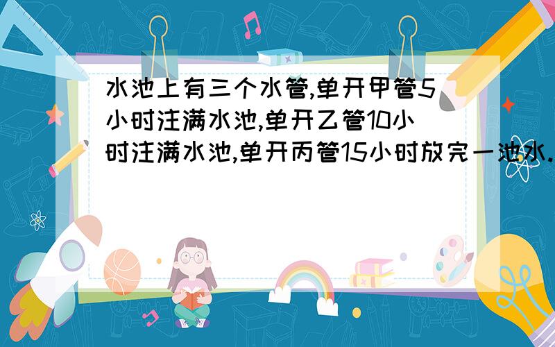 水池上有三个水管,单开甲管5小时注满水池,单开乙管10小时注满水池,单开丙管15小时放完一池水.现在水池是空的.三管齐开2小时后关闭乙管,还需几小时注满水池?