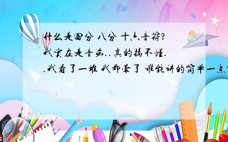 什么是四分 八分 十六音符?我实在是音痴..真的搞不懂..我看了一堆 我都晕了 谁能讲的简单一点?只要你的答案我理解了