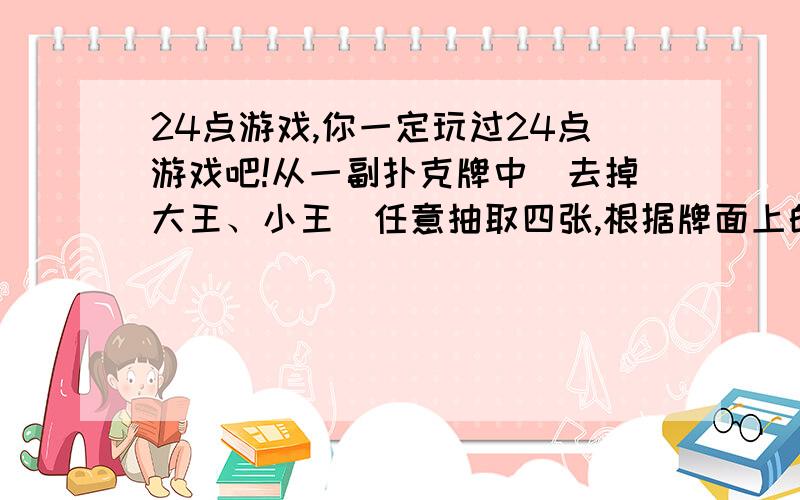 24点游戏,你一定玩过24点游戏吧!从一副扑克牌中（去掉大王、小王）任意抽取四张,根据牌面上的数字进行加、减、乘、除方混合运算（每张只能用一次）,使得结果为24.如果规定红色的扑克