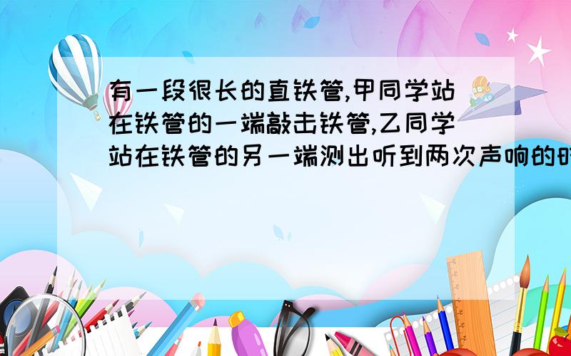 有一段很长的直铁管,甲同学站在铁管的一端敲击铁管,乙同学站在铁管的另一端测出听到两次声响的时间间隔为2秒.试利用声音在空气和钢铁中的传播速度（可查表）,求铁管的长度.