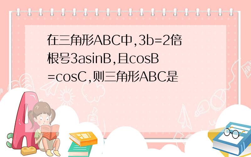 在三角形ABC中,3b=2倍根号3asinB,且cosB=cosC,则三角形ABC是