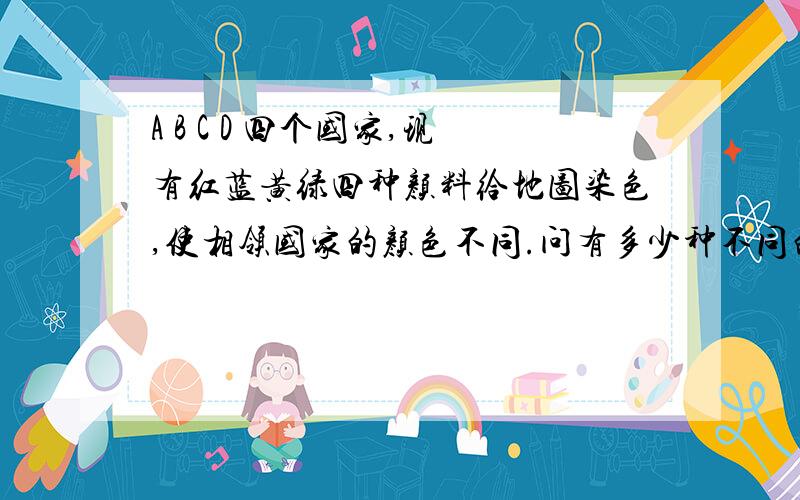 A B C D 四个国家,现有红蓝黄绿四种颜料给地图染色,使相领国家的颜色不同.问有多少种不同的染色方法?回作的说下啊 要开学了地图是个田字正方行