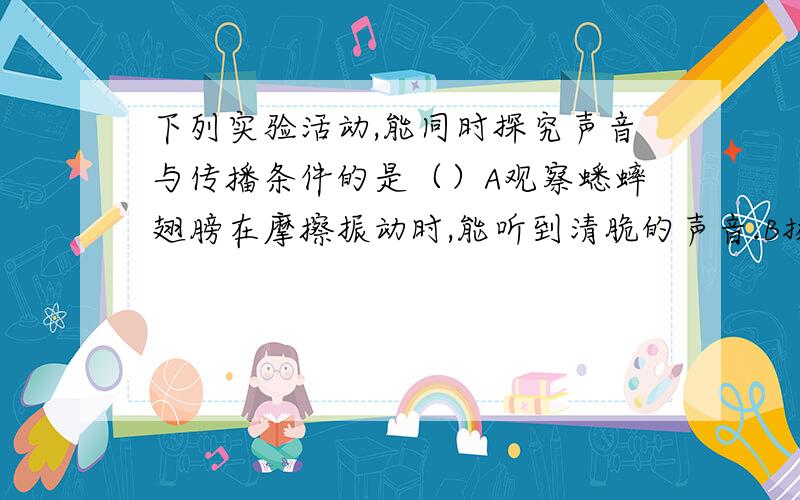 下列实验活动,能同时探究声音与传播条件的是（）A观察蟋蟀翅膀在摩擦振动时,能听到清脆的声音.B扬声器播放音乐时,放些纸片在纸盆上,看到纸片不断跳动.C雨天先看到闪电,几秒后才听到雷