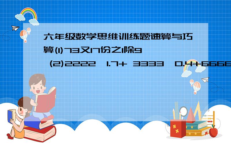 六年级数学思维训练题速算与巧算(1)73又17份之1除9 (2)2222*1.7+ 3333*0.4+6666*0.9