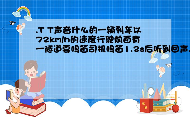 .T T声音什么的一辆列车以72km/h的速度行驶前面有一隧道要鸣笛司机鸣笛1.2s后听到回声..那么司机听到回声时离隧道口多少米?.T T声音传播速度340m/s..