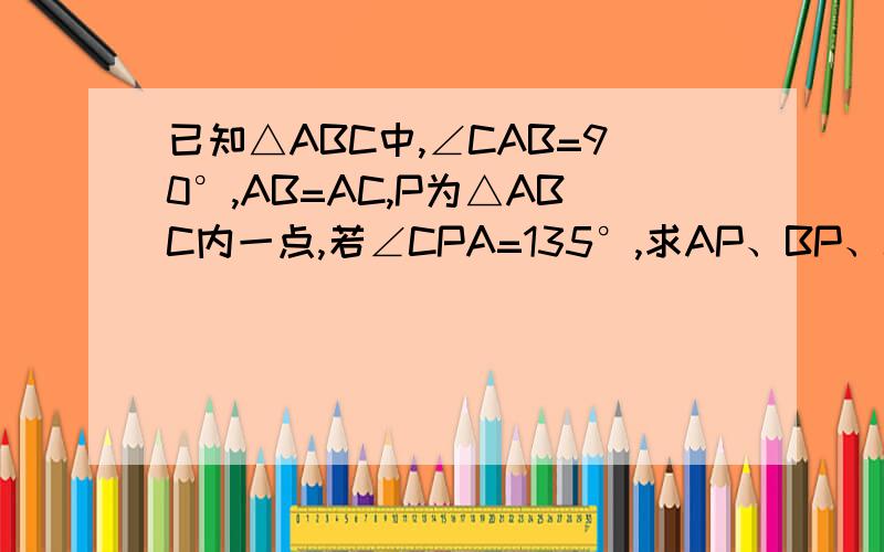 已知△ABC中,∠CAB=90°,AB=AC,P为△ABC内一点,若∠CPA=135°,求AP、BP、CP对应的长度,急求答案已知△ABC中,∠CAB=90°,AB=AC,P为△ABC内一点,连结PA、PB、PC,若∠CPA=135°,且它们的长度分别为1、2、3,求AP、BP