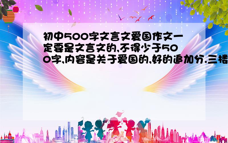 初中500字文言文爱国作文一定要是文言文的,不得少于500字,内容是关于爱国的,好的追加分.三楼有病，内容写的都是什么啊！是爱国的吗？（字数够）