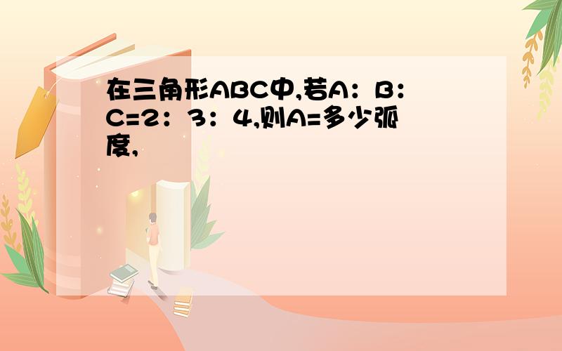 在三角形ABC中,若A：B：C=2：3：4,则A=多少弧度,