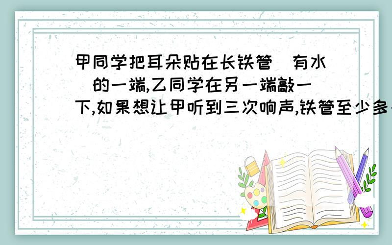 甲同学把耳朵贴在长铁管(有水)的一端,乙同学在另一端敲一下,如果想让甲听到三次响声,铁管至少多长声音在空气中速度为340m/s,在水中2000m/s,在铁中5000m/s快