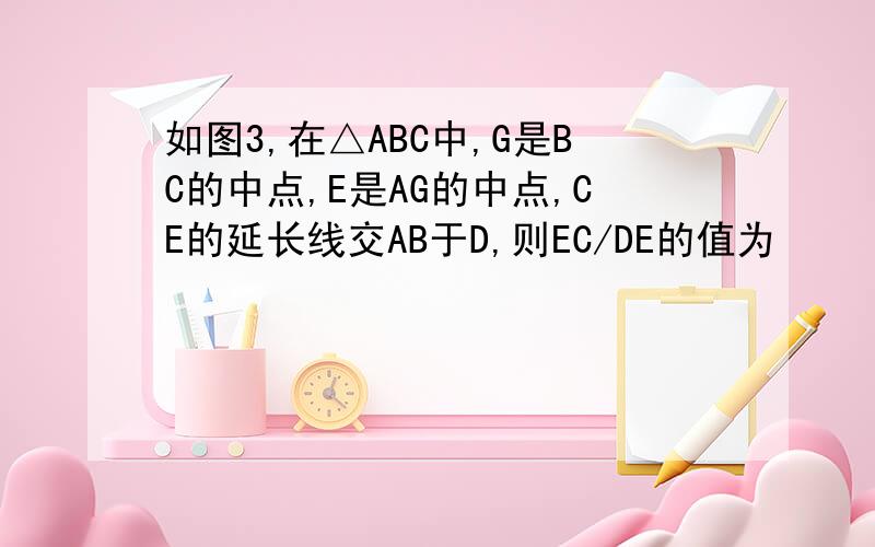 如图3,在△ABC中,G是BC的中点,E是AG的中点,CE的延长线交AB于D,则EC/DE的值为