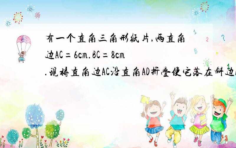 有一个直角三角形纸片,两直角边AC=6cm.BC=8cm.现将直角边AC沿直角AD折叠使它落在斜边AB上,且与AE重合...有一个直角三角形纸片,两直角边AC=6cm.BC=8cm.现将直角边AC沿直角AD折叠使它落在斜边AB上,且