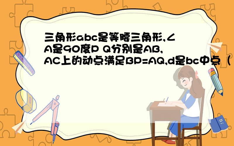 三角形abc是等腰三角形,∠A是90度P Q分别是AB,AC上的动点满足BP=AQ,d是bc中点（1）求pdq是等腰三角形（2）档P运动到什么位置时,四边形apdq是正方形,并说明理由