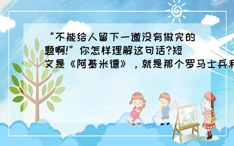 “不能给人留下一道没有做完的题啊!”你怎样理解这句话?短文是《阿基米德》，就是那个罗马士兵和阿基米德的故事，