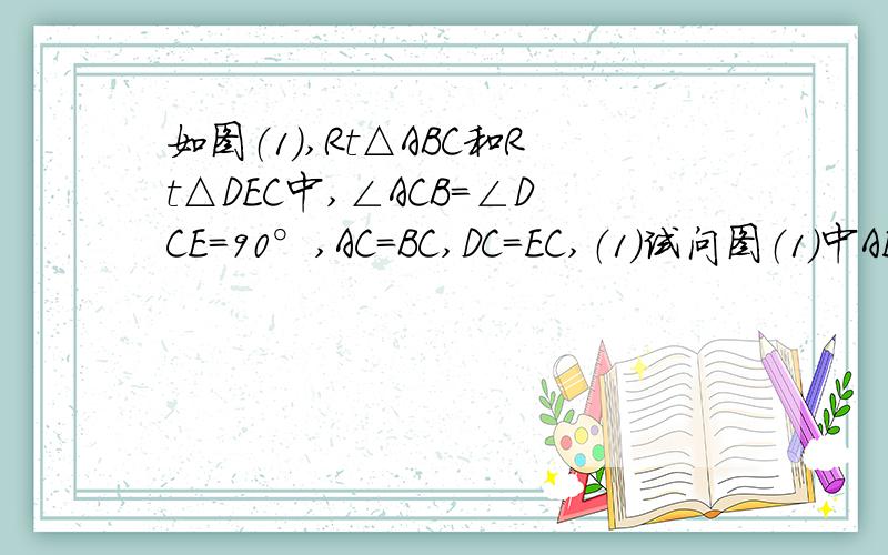 如图（1）,Rt△ABC和Rt△DEC中,∠ACB＝∠DCE=90°,AC=BC,DC=EC,（1）试问图（1）中AE和BD有怎样的数量和位置关系?试证明你的结论.（2）将图（1）中Rt△DEC绕点C旋转到图（2）的位置,试问（1）中的结