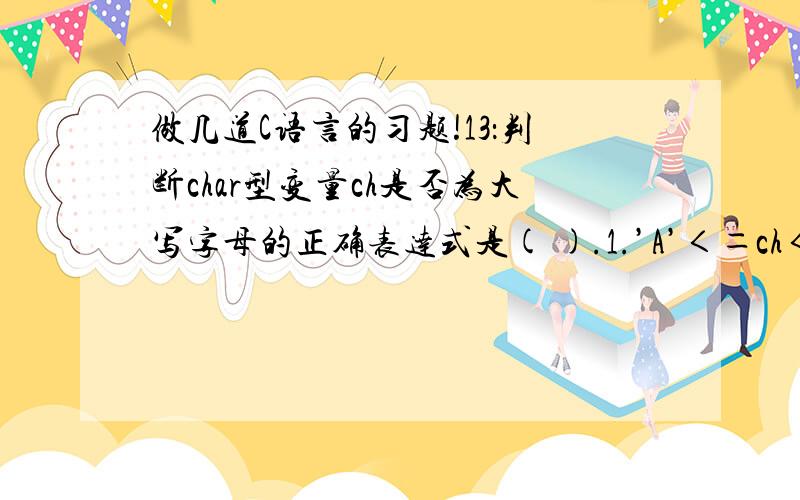 做几道C语言的习题!13：判断char型变量ch是否为大写字母的正确表达式是( ).1.’A’＜＝ch＜＝’Z’ 2.(cb＞＝’A’)＆(ch＜＝’Z’) 3.(ch＞＝’A’)&&(ch＜＝’Z’) 4.(‘A’＜＝ch)AND(‘Z’＞=ch) 14