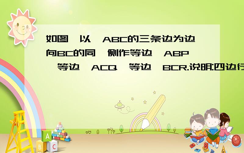 如图,以△ABC的三条边为边向BC的同一侧作等边△ABP,等边△ACQ,等边△BCR.说明:四边行AQRP为平行四边形....图木有（咱等级较低,抱歉）...