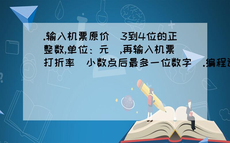 .输入机票原价（3到4位的正整数,单位：元）,再输入机票打折率（小数点后最多一位数字）.编程计算打折后机票的实际价格（单位：元.计算结果要将个位数四舍五入到十位数“元”）.输入