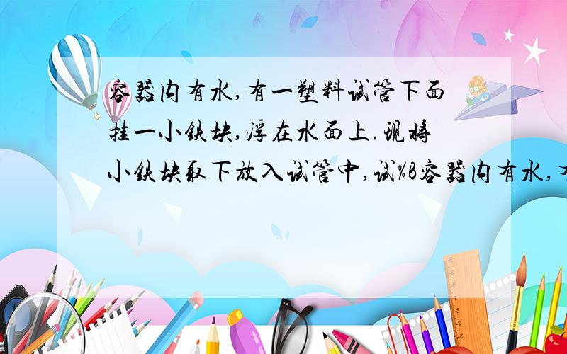 容器内有水,有一塑料试管下面挂一小铁块,浮在水面上.现将小铁块取下放入试管中,试%B容器内有水,有一塑料试管下面挂一小铁块,浮在水面上.现将小铁块取下放入试管中,试管仍浮在水面,则A