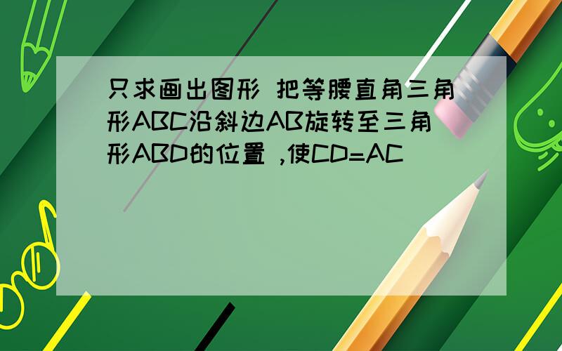 只求画出图形 把等腰直角三角形ABC沿斜边AB旋转至三角形ABD的位置 ,使CD=AC