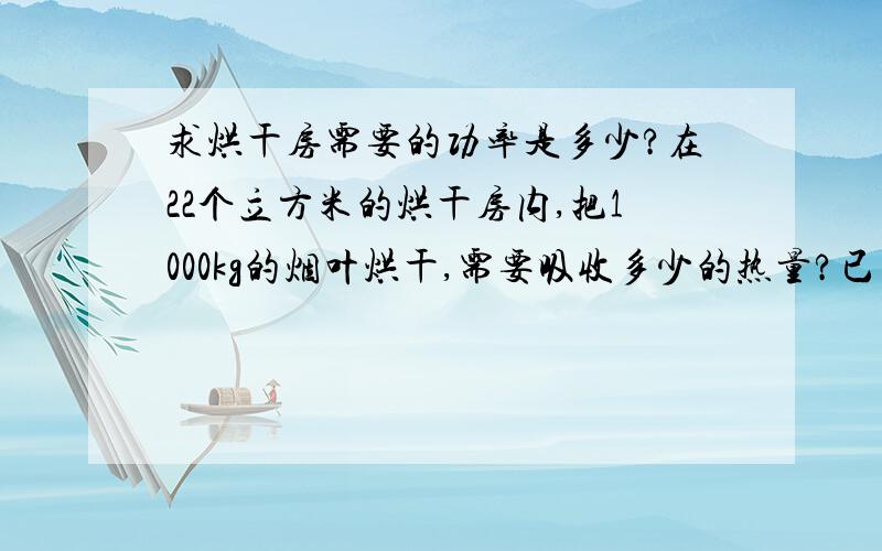 求烘干房需要的功率是多少?在22个立方米的烘干房内,把1000kg的烟叶烘干,需要吸收多少的热量?已知：烟叶含水量70%,烘干时间为150小时.烤烟房的温度为由20°升高到75°