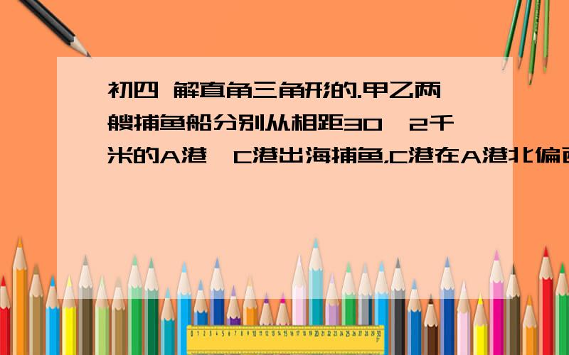 初四 解直角三角形的.甲乙两艘捕鱼船分别从相距30√2千米的A港、C港出海捕鱼，C港在A港北偏西60度处。甲船以每小时15千米的速度沿东北方向航行，甲船航行2小时后乙船快速（匀速）沿北