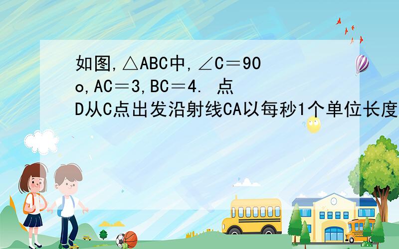 如图,△ABC中,∠C＝90o,AC＝3,BC＝4. 点D从C点出发沿射线CA以每秒1个单位长度的速度匀速运动如图,△ABC中,∠C＝90o,AC＝3,BC＝4. 点D从C点出发沿射线CA以每秒1个单位长度的速度匀速运动,同时点E从A