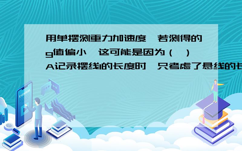 用单摆测重力加速度,若测得的g值偏小,这可能是因为（ ）A记录摆线l的长度时,只考虑了悬线的长,漏加了半径B记录摆长l的长度时,使l等于悬线长加小球的半径C测量周期时,将（n-1)个全振动误