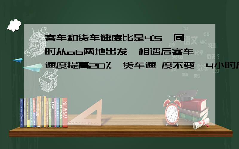 客车和货车速度比是4:5,同时从ab两地出发,相遇后客车速度提高20%,货车速 度不变,4小时后,货车到达a地客车和货车速度比是4:5,同时从ab两地出发,相遇后客车速度提高20%,货车速度不变,4小时后,