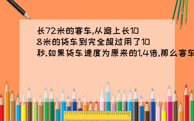 长72米的客车,从追上长108米的货车到完全超过用了10秒.如果货车速度为原来的1.4倍,那么客车从追上到超过货车就需要15秒.货车原来的速度是每秒多少米?