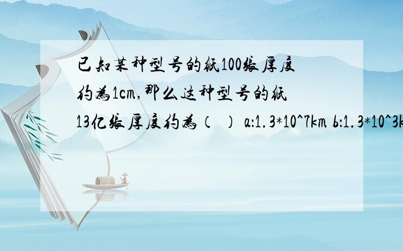 已知某种型号的纸100张厚度约为1cm,那么这种型号的纸13亿张厚度约为（ ） a：1.3*10^7km b：1.3*10^3kmc：1.3*10^2km d：1.3*10km