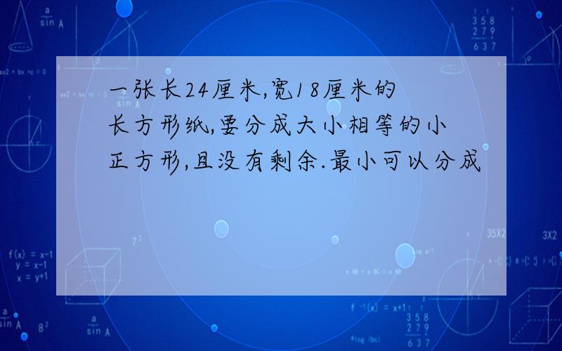 一张长24厘米,宽18厘米的长方形纸,要分成大小相等的小正方形,且没有剩余.最小可以分成