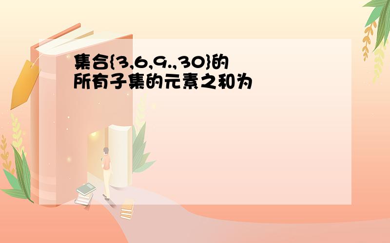 集合{3,6,9.,30}的所有子集的元素之和为