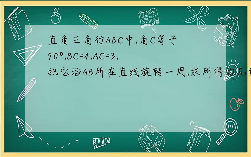 直角三角行ABC中,角C等于90°,BC=4,AC=3,把它沿AB所在直线旋转一周,求所得的几何体的全面积