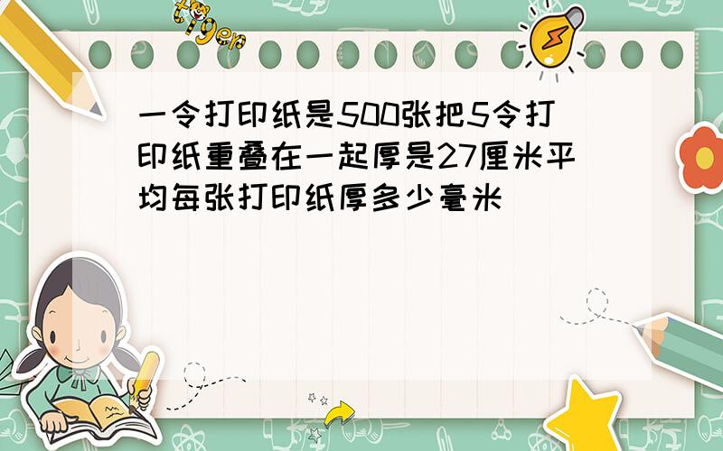 一令打印纸是500张把5令打印纸重叠在一起厚是27厘米平均每张打印纸厚多少毫米